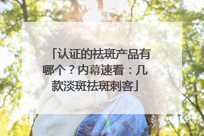 认证的祛斑产品有哪个？内幕速看：几款淡斑祛斑刺客