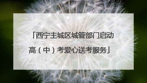 西宁主城区城管部门启动高（中）考爱心送考服务