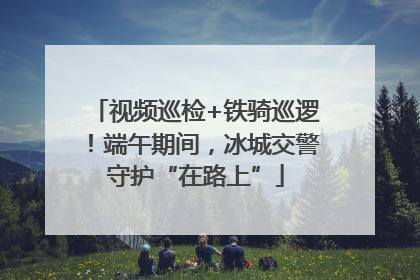 视频巡检+铁骑巡逻！端午期间，冰城交警守护“在路上”