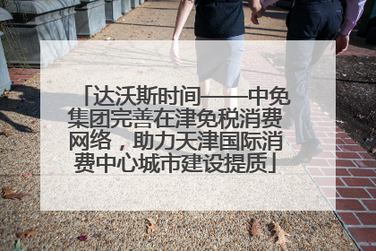 达沃斯时间——中免集团完善在津免税消费网络，助力天津国际消费中心城市建设提质