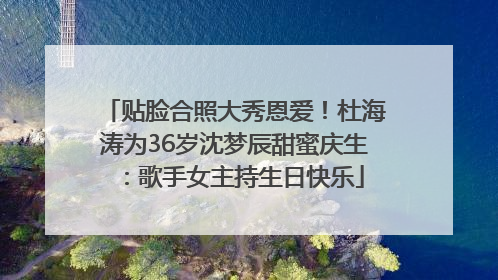 贴脸合照大秀恩爱！杜海涛为36岁沈梦辰甜蜜庆生：歌手女主持生日快乐