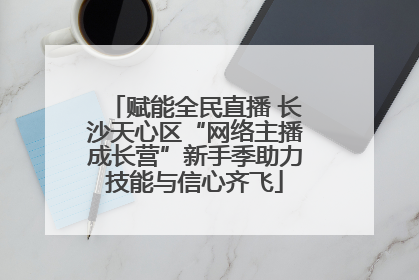 赋能全民直播 长沙天心区“网络主播成长营”新手季助力技能与信心齐飞
