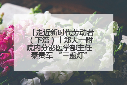 走近新时代劳动者（下篇）丨郑大一附院内分泌医学部主任秦贵军 “三盏灯”下的医者人生