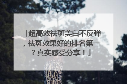 超高效祛斑美白不反弹，祛斑效果好的排名第一？真实感受分享！