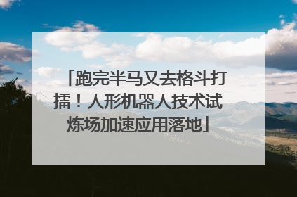 跑完半马又去格斗打擂！人形机器人技术试炼场加速应用落地