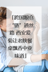 跨国粮仓“链”通丝路 西安爱菊让老陕餐桌飘香中亚味道