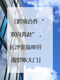 跨境合作“双向奔赴”，长沙装备叩开俄罗斯大门