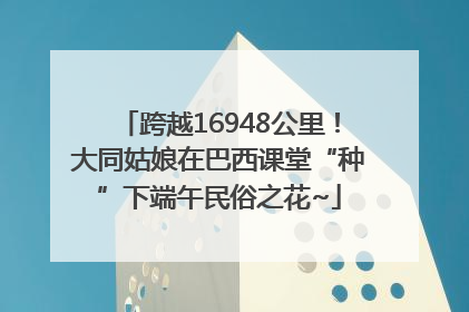 跨越16948公里！大同姑娘在巴西课堂“种”下端午民俗之花~