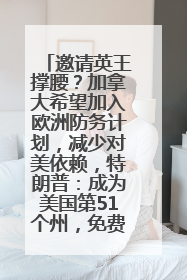 邀请英王撑腰？加拿大希望加入欧洲防务计划，减少对美依赖，特朗普：成为美国第51个州，免费用“金穹”