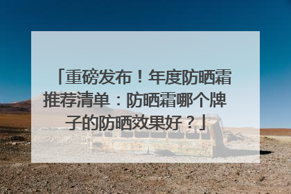 重磅发布！年度防晒霜推荐清单：防晒霜哪个牌子的防晒效果好？
