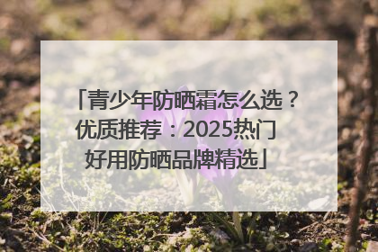 青少年防晒霜怎么选？优质推荐：2025热门好用防晒品牌精选
