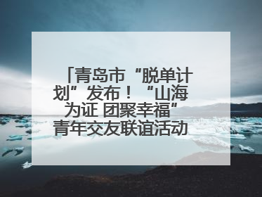 青岛市“脱单计划”发布！“山海为证 团聚幸福”青年交友联谊活动浪漫开启