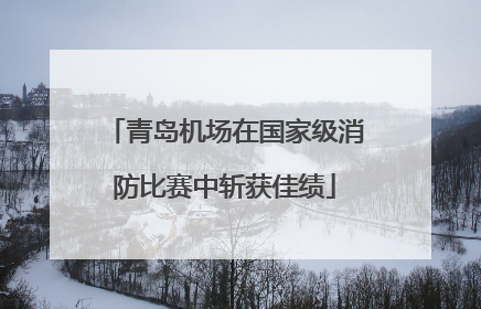 青岛机场在国家级消防比赛中斩获佳绩