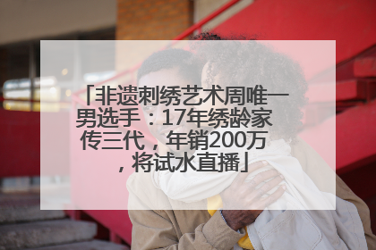 非遗刺绣艺术周唯一男选手：17年绣龄家传三代，年销200万，将试水直播