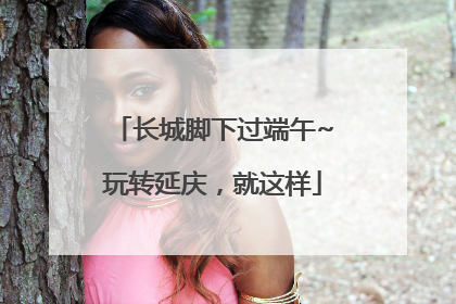 长城脚下过端午~玩转延庆，就这样