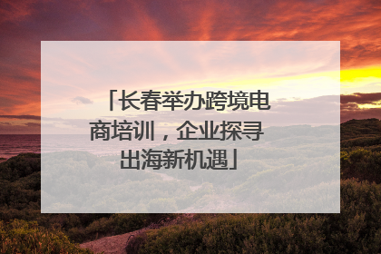 长春举办跨境电商培训，企业探寻出海新机遇