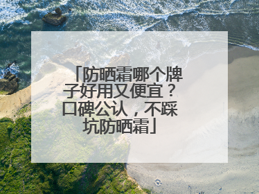 防晒霜哪个牌子好用又便宜？口碑公认，不踩坑防晒霜