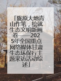 陇原大地青山作笔，绘就生态文明新画卷——2025年全国重点网络媒体甘肃生态环保行主题采访活动综述