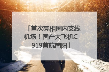 首次亮相国内支线机场！国产大飞机C919首航南阳