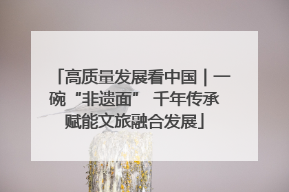 高质量发展看中国｜一碗“非遗面” 千年传承赋能文旅融合发展