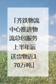 齐铁物流中心推进物流总包服务 上半年运送货物近170万吨