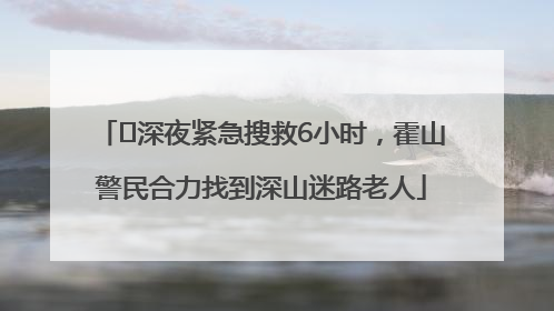 ﻿深夜紧急搜救6小时，霍山警民合力找到深山迷路老人
