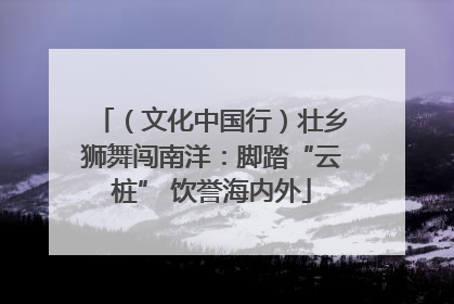 （文化中国行）壮乡狮舞闯南洋：脚踏“云桩” 饮誉海内外