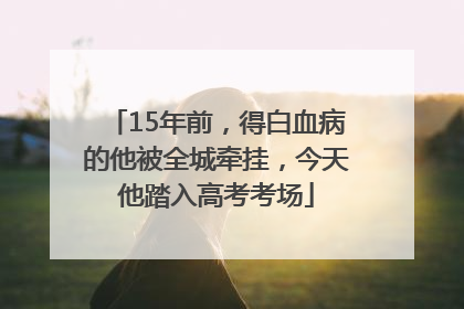 15年前，得白血病的他被全城牵挂，今天他踏入高考考场