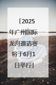 2025年广州国际龙舟邀请赛将于6月1日举行