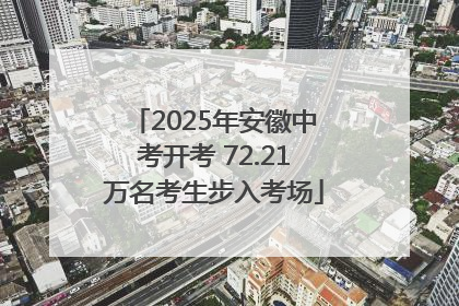 2025年安徽中考开考 72.21万名考生步入考场
