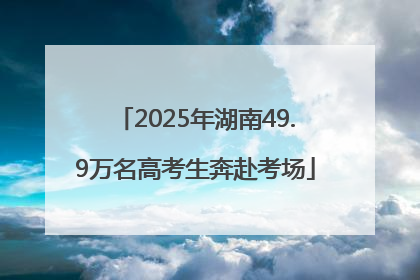 2025年湖南49.9万名高考生奔赴考场