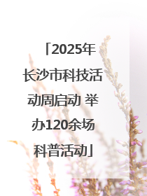 2025年长沙市科技活动周启动 举办120余场科普活动