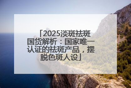 2025淡斑祛斑国货解析：国家唯一认证的祛斑产品，摆脱色斑人设