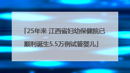 25年来 江西省妇幼保健院已顺利诞生5.5万例试管婴儿