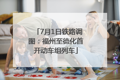 7月1日铁路调图：福州至德化首开动车组列车