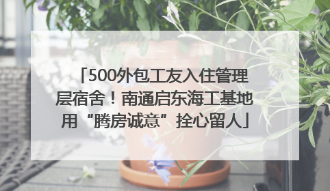 500外包工友入住管理层宿舍！南通启东海工基地用“腾房诚意”拴心留人