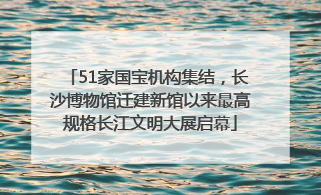 51家国宝机构集结，长沙博物馆迁建新馆以来最高规格长江文明大展启幕